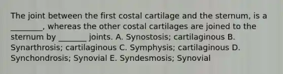 The joint between the first costal cartilage and the sternum, is a ________, whereas the other costal cartilages are joined to the sternum by _______ joints. A. Synostosis; cartilaginous B. Synarthrosis; cartilaginous C. Symphysis; cartilaginous D. Synchondrosis; Synovial E. Syndesmosis; Synovial