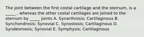 The joint between the first costal cartilage and the sternum, is a _____ , whereas the other costal cartilages are joined to the sternum by _____ joints A. Synarthrosis; Cartilaginous B. Synchondrosis; Synovial C. Synostosis; Cartilaginous D. Syndesmosis; Synovial E. Symphysis; Cartilaginous