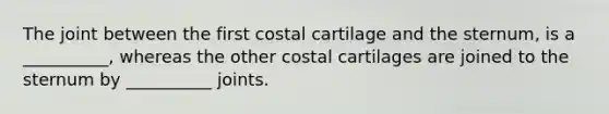 The joint between the first costal cartilage and the sternum, is a __________, whereas the other costal cartilages are joined to the sternum by __________ joints.