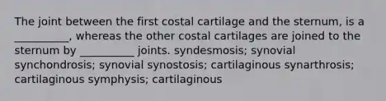 The joint between the first costal cartilage and the sternum, is a __________, whereas the other costal cartilages are joined to the sternum by __________ joints. syndesmosis; synovial synchondrosis; synovial synostosis; cartilaginous synarthrosis; cartilaginous symphysis; cartilaginous