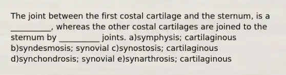 The joint between the first costal cartilage and the sternum, is a __________, whereas the other costal cartilages are joined to the sternum by __________ joints. a)symphysis; cartilaginous b)syndesmosis; synovial c)synostosis; cartilaginous d)synchondrosis; synovial e)synarthrosis; cartilaginous