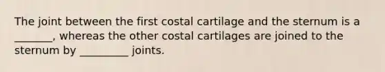 The joint between the first costal cartilage and the sternum is a _______, whereas the other costal cartilages are joined to the sternum by _________ joints.