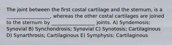 The joint between the first costal cartilage and the sternum, is a __________________, whereas the other costal cartilages are joined to the sternum by __________________ joints. A) Syndemosis; Synovial B) Synchondrosis; Synovial C) Synotosis; Cartilaginous D) Synarthrosis; Cartilaginous E) Symphysis; Cartilaginous