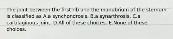 The joint between the first rib and the manubrium of the sternum is classified as A.a synchondrosis. B.a synarthrosis. C.a cartilaginous joint. D.All of these choices. E.None of these choices.