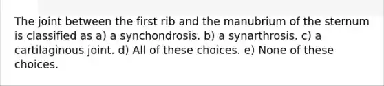 The joint between the first rib and the manubrium of the sternum is classified as a) a synchondrosis. b) a synarthrosis. c) a cartilaginous joint. d) All of these choices. e) None of these choices.