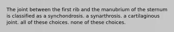 The joint between the first rib and the manubrium of the sternum is classified as a synchondrosis. a synarthrosis. a cartilaginous joint. all of these choices. none of these choices.