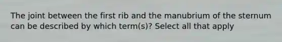 The joint between the first rib and the manubrium of the sternum can be described by which term(s)? Select all that apply