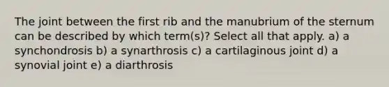 The joint between the first rib and the manubrium of the sternum can be described by which term(s)? Select all that apply. a) a synchondrosis b) a synarthrosis c) a cartilaginous joint d) a synovial joint e) a diarthrosis