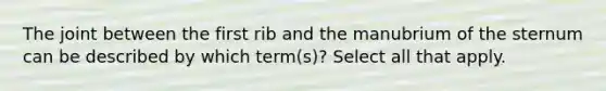 The joint between the first rib and the manubrium of the sternum can be described by which term(s)? Select all that apply.