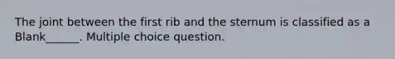 The joint between the first rib and the sternum is classified as a Blank______. Multiple choice question.