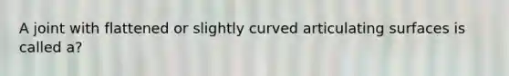 A joint with flattened or slightly curved articulating surfaces is called a?