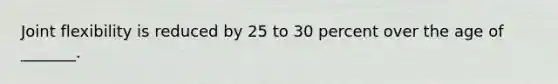 Joint flexibility is reduced by 25 to 30 percent over the age of _______.