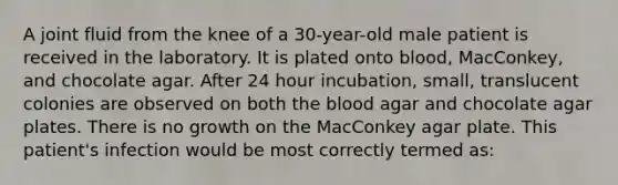 A joint fluid from the knee of a 30-year-old male patient is received in the laboratory. It is plated onto blood, MacConkey, and chocolate agar. After 24 hour incubation, small, translucent colonies are observed on both the blood agar and chocolate agar plates. There is no growth on the MacConkey agar plate. This patient's infection would be most correctly termed as: