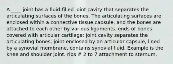 A ____ joint has a fluid-filled joint cavity that separates the articulating surfaces of the bones. The articulating surfaces are enclosed within a connective tissue capsule, and the bones are attached to each other by various ligaments. ends of bones covered with articular cartilage; joint cavity separates the articulating bones; joint enclosed by an articular capsule, lined by a synovial membrane, contains synovial fluid. Example is the knee and shoulder joint. ribs # 2 to 7 attachment to sternum.