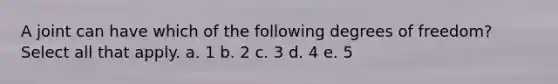 A joint can have which of the following degrees of freedom? Select all that apply. a. 1 b. 2 c. 3 d. 4 e. 5