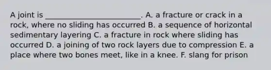 A joint is _________________________. A. a fracture or crack in a rock, where no sliding has occurred B. a sequence of horizontal sedimentary layering C. a fracture in rock where sliding has occurred D. a joining of two rock layers due to compression E. a place where two bones meet, like in a knee. F. slang for prison