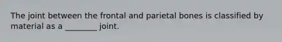 The joint between the frontal and parietal bones is classified by material as a ________ joint.