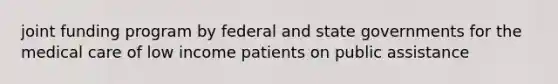 joint funding program by federal and state governments for the medical care of low income patients on public assistance