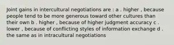 Joint gains in intercultural negotiations are : a . higher , because people tend to be more generous toward other cultures than their own b . higher , because of higher judgment accuracy c . lower , because of conflicting styles of information exchange d . the same as in intracultural negotiations