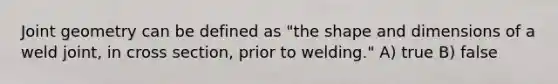 Joint geometry can be defined as "the shape and dimensions of a weld joint, in cross section, prior to welding." A) true B) false