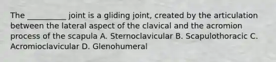 The __________ joint is a gliding joint, created by the articulation between the lateral aspect of the clavical and the acromion process of the scapula A. Sternoclavicular B. Scapulothoracic C. Acromioclavicular D. Glenohumeral