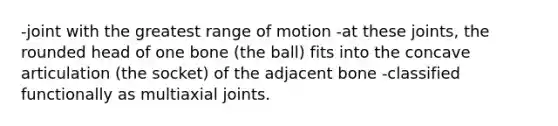 -joint with the greatest range of motion -at these joints, the rounded head of one bone (the ball) fits into the concave articulation (the socket) of the adjacent bone -classified functionally as multiaxial joints.