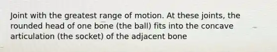 Joint with the greatest range of motion. At these joints, the rounded head of one bone (the ball) fits into the concave articulation (the socket) of the adjacent bone