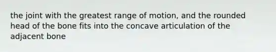 the joint with the greatest range of motion, and the rounded head of the bone fits into the concave articulation of the adjacent bone