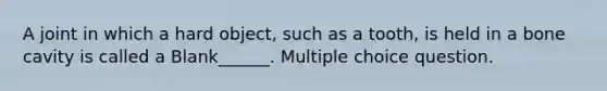A joint in which a hard object, such as a tooth, is held in a bone cavity is called a Blank______. Multiple choice question.