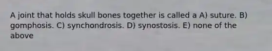 A joint that holds skull bones together is called a A) suture. B) gomphosis. C) synchondrosis. D) synostosis. E) none of the above