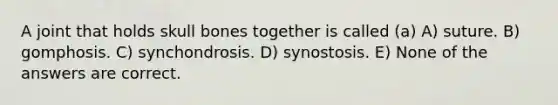 A joint that holds skull bones together is called (a) A) suture. B) gomphosis. C) synchondrosis. D) synostosis. E) None of the answers are correct.