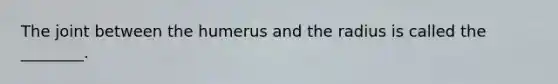 The joint between the humerus and the radius is called the ________.