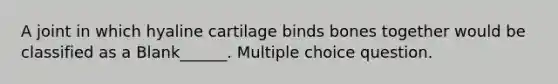 A joint in which hyaline cartilage binds bones together would be classified as a Blank______. Multiple choice question.