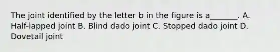 The joint identified by the letter b in the figure is a_______. A. Half-lapped joint B. Blind dado joint C. Stopped dado joint D. Dovetail joint