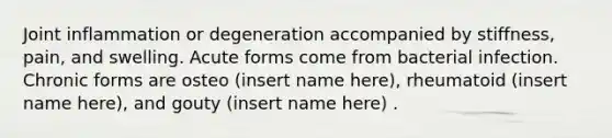 Joint inflammation or degeneration accompanied by stiffness, pain, and swelling. Acute forms come from bacterial infection. Chronic forms are osteo (insert name here), rheumatoid (insert name here), and gouty (insert name here) .