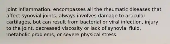 joint inflammation. encompasses all the rheumatic diseases that affect synovial joints. always involves damage to articular cartilages, but can result from bacterial or viral infection, injury to the joint, decreased viscosity or lack of synovial fluid, metabolic problems, or severe physical stress.