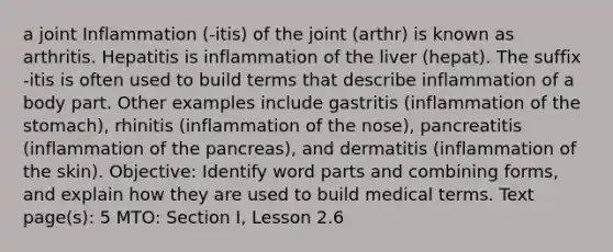 a joint Inflammation (-itis) of the joint (arthr) is known as arthritis. Hepatitis is inflammation of the liver (hepat). The suffix -itis is often used to build terms that describe inflammation of a body part. Other examples include gastritis (inflammation of the stomach), rhinitis (inflammation of the nose), pancreatitis (inflammation of the pancreas), and dermatitis (inflammation of the skin). Objective: Identify word parts and combining forms, and explain how they are used to build medical terms. Text page(s): 5 MTO: Section I, Lesson 2.6