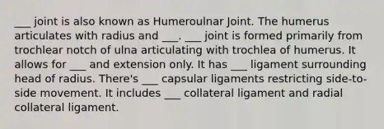 ___ joint is also known as Humeroulnar Joint. The humerus articulates with radius and ___. ___ joint is formed primarily from trochlear notch of ulna articulating with trochlea of humerus. It allows for ___ and extension only. It has ___ ligament surrounding head of radius. There's ___ capsular ligaments restricting side-to-side movement. It includes ___ collateral ligament and radial collateral ligament.