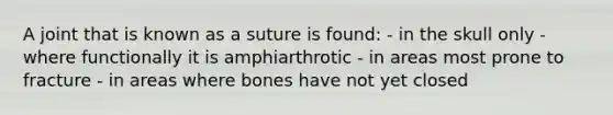 A joint that is known as a suture is found: - in the skull only - where functionally it is amphiarthrotic - in areas most prone to fracture - in areas where bones have not yet closed