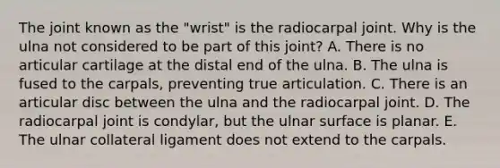 The joint known as the "wrist" is the radiocarpal joint. Why is the ulna not considered to be part of this joint? A. There is no articular cartilage at the distal end of the ulna. B. The ulna is fused to the carpals, preventing true articulation. C. There is an articular disc between the ulna and the radiocarpal joint. D. The radiocarpal joint is condylar, but the ulnar surface is planar. E. The ulnar collateral ligament does not extend to the carpals.