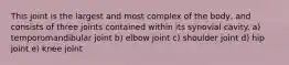 This joint is the largest and most complex of the body, and consists of three joints contained within its synovial cavity. a) temporomandibular joint b) elbow joint c) shoulder joint d) hip joint e) knee joint