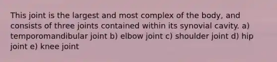 This joint is the largest and most complex of the body, and consists of three joints contained within its synovial cavity. a) temporomandibular joint b) elbow joint c) shoulder joint d) hip joint e) knee joint