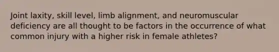 Joint laxity, skill level, limb alignment, and neuromuscular deficiency are all thought to be factors in the occurrence of what common injury with a higher risk in female athletes?