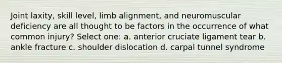 Joint laxity, skill level, limb alignment, and neuromuscular deficiency are all thought to be factors in the occurrence of what common injury? Select one: a. anterior cruciate ligament tear b. ankle fracture c. shoulder dislocation d. carpal tunnel syndrome