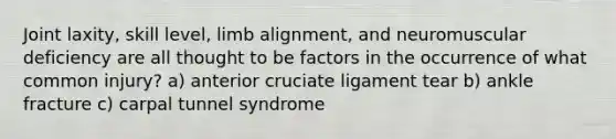 Joint laxity, skill level, limb alignment, and neuromuscular deficiency are all thought to be factors in the occurrence of what common injury? a) anterior cruciate ligament tear b) ankle fracture c) carpal tunnel syndrome