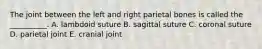 The joint between the left and right parietal bones is called the __________. A. lambdoid suture B. sagittal suture C. coronal suture D. parietal joint E. cranial joint