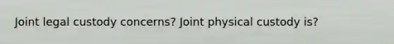 Joint legal custody concerns? Joint physical custody is?