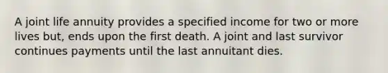 A joint life annuity provides a specified income for two or more lives but, ends upon the first death. A joint and last survivor continues payments until the last annuitant dies.