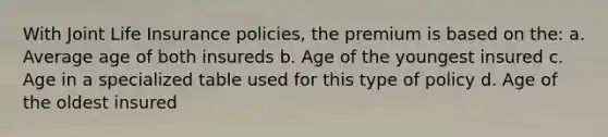 With Joint Life Insurance policies, the premium is based on the: a. Average age of both insureds b. Age of the youngest insured c. Age in a specialized table used for this type of policy d. Age of the oldest insured