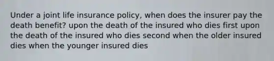 Under a joint life insurance policy, when does the insurer pay the death benefit? upon the death of the insured who dies first upon the death of the insured who dies second when the older insured dies when the younger insured dies